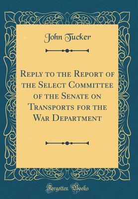 Reply to the Report of the Select Committee of the Senate on Transports for the War Department (Classic Reprint) - Tucker, John