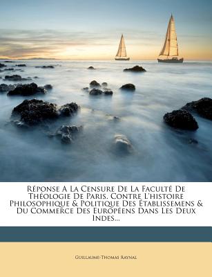 Reponse a la Censure de La Faculte de Theologie de Paris. Contre L'Histoire Philosophique & Politique Des Etablissemens & Du Commerce Des Europeens Da - Raynal, Guillaume Thomas Francois