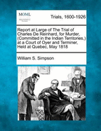 Report at Large of the Trial of Charles de Reinhard, for Murder, (Committed in the Indian Territories, ) at a Court of Oyer and Terminer, Held at Quebec, May 1818