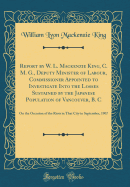 Report by W. L. MacKenzie King, C. M. G., Deputy Minister of Labour, Commissioner Appointed to Investigate Into the Losses Sustained by the Japanese Population of Vancouver, B. C: On the Occasion of the Riots in That City in September, 1907