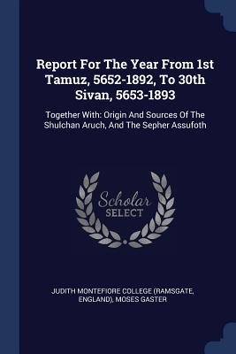 Report For The Year From 1st Tamuz, 5652-1892, To 30th Sivan, 5653-1893: Together With: Origin And Sources Of The Shulchan Aruch, And The Sepher Assufoth - Judith Montefiore College (Ramsgate (Creator), and England), and Gaster, Moses, Dr.
