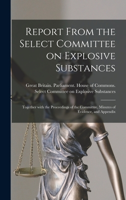 Report From the Select Committee on Explosive Substances: Together With the Proceedings of the Committee, Minutes of Evidence, and Appendix - Great Britain Parliament House of C (Creator)