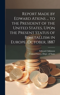 Report Made by Edward Atkins ... to the President of the United States, Upon the Present Status of Bimetallism in Europe. October, 1887 - United States Dept of State (Creator), and Atkinson, Edward