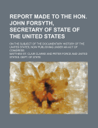 Report Made to the Hon. John Forsyth, Secretary of State of the United States, on the Subject of the Documentary History of the United States (Classic Reprint)