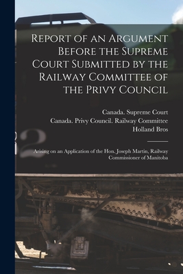 Report of an Argument Before the Supreme Court Submitted by the Railway Committee of the Privy Council [microform]: Arising on an Application of the Hon. Joseph Martin, Railway Commissioner of Manitoba - Canada Supreme Court (Creator), and Canada Privy Council Railway Commit (Creator), and Holland Bros (Creator)