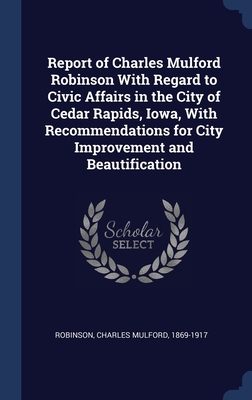 Report of Charles Mulford Robinson With Regard to Civic Affairs in the City of Cedar Rapids, Iowa, With Recommendations for City Improvement and Beautification - Robinson, Charles Mulford