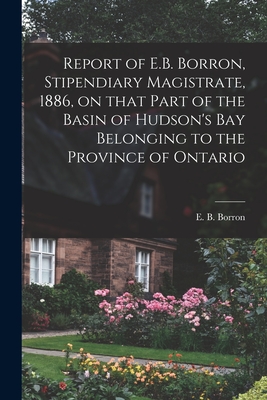 Report of E.B. Borron, Stipendiary Magistrate, 1886, on That Part of the Basin of Hudson's Bay Belonging to the Province of Ontario [microform] - Borron, E B (Edward Barnes) (Creator)