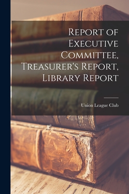 Report of Executive Committee, Treasurer's Report, Library Report - Union League Club (New York, N y ) (Creator)