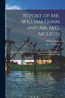 Report of Mr. William Gunn and Mr. M.G. McLeod [microform]: Appointed to Enquire Into the Herring Fishing Industry of Great Britain and Holland, 1889 - Gunn, William, and McLeod, M G (Creator)