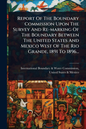 Report Of The Boundary Commission Upon The Survey And Re-marking Of The Boundary Between The United States And Mexico West Of The Rio Grande, 1891 To 1896...