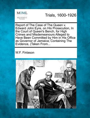 Report of the Case of the Queen V. Edward John Eyre, on His Prosecution, in the Court of Queen's Bench, for High Crimes and Misdemeanours Alleged to Have Been Committed by Him in His Office as Governor of Jamaica; Containing the Evidence, (Taken From... - Finlason, W F
