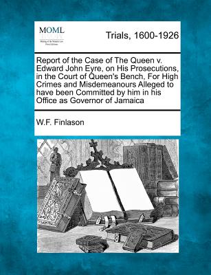 Report of the Case of the Queen V. Edward John Eyre, on His Prosecutions, in the Court of Queen's Bench, for High Crimes and Misdemeanours Alleged to Have Been Committed by Him in His Office as Governor of Jamaica - Finlason, W F