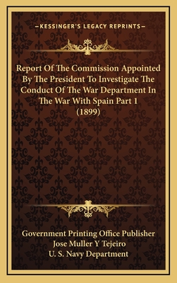 Report Of The Commission Appointed By The President To Investigate The Conduct Of The War Department In The War With Spain Part 1 (1899) - Government Printing Office Publisher, and Tejeiro, Jose Muller y, and U S Navy Department