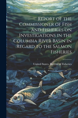 Report of the Commissioner of Fish and Fisheries on Investigations in the Columbia River Basin in Regard to the Salmon Fisheries - United States Bureau of Fisheries (Creator)