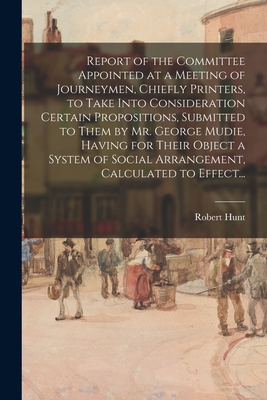 Report of the Committee Appointed at a Meeting of Journeymen, Chiefly Printers, to Take Into Consideration Certain Propositions, Submitted to Them by Mr. George Mudie, Having for Their Object a System of Social Arrangement, Calculated to Effect... - Hunt, Robert