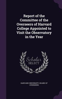 Report of the Committee of the Overseers of Harvard College Appointed to Visit the Observatory in the Year - Harvard University Board of Overseers (Creator)