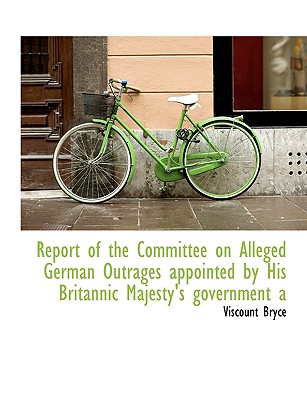 Report of the Committee on Alleged German Outrages Appointed by His Britannic Majesty's Government a - Bryce, Viscount