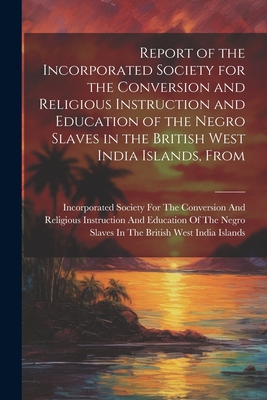 Report of the Incorporated Society for the Conversion and Religious Instruction and Education of the Negro Slaves in the British West India Islands, From - Incorporated Society for the Conversion (Creator)