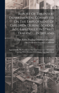 Report Of The Inter-departmental Committee On The Employment Of Children During School Age, Especially In Street Trading ... In Ireland: Appointed By His Excellency The Lord Lieutenant Of Ireland, Together With Minutes Of Evidence And Appendices