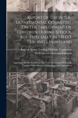 Report Of The Inter-departmental Committee On The Employment Of Children During School Age, Especially In Street Trading ... In Ireland: Appointed By His Excellency The Lord Lieutenant Of Ireland, Together With Minutes Of Evidence And Appendices - Ireland Street-Trading Children Comm (Creator), and Sir Frederick Fitzjames Cullinan (Creator)