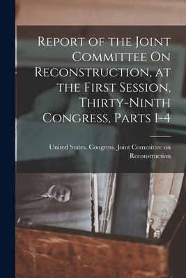 Report of the Joint Committee On Reconstruction, at the First Session, Thirty-Ninth Congress, Parts 1-4 - United States Congress Joint Commit (Creator)