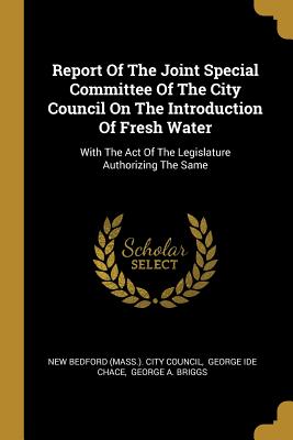 Report Of The Joint Special Committee Of The City Council On The Introduction Of Fresh Water: With The Act Of The Legislature Authorizing The Same - New Bedford (Mass ) City Council (Creator), and George Ide Chace (Creator), and George a Briggs (Creator)