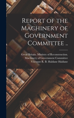 Report of the Machinery of Government Committee .. - Great Britain Ministry of Reconstruc (Creator), and Haldane, R B Haldane (Richard Burdo (Creator)