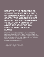 Report of the Proceedings Against the Late REV. J. Smith, of Demerara, Minister of the Gospel, 1824: Who Was Tried Under Martial Law, and Condemned to Death, on a Charge of Aiding and Assisting in a Rebellion of the Negro Slaves (Classic Reprint)