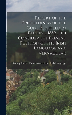 Report of the Proceedings of the Congress Held in Dublin ... 1882 ... to Consider the Present Position of the Irish Language As a Vernacular - Society for the Preservation of the I (Creator)