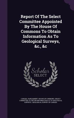 Report Of The Select Committee Appointed By The House Of Commons To Obtain Information As To Geological Surveys, &c., &c - Canada Parliament House of Commons Se (Creator), and Geological Survey of Canada (Creator)