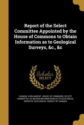 Report of the Select Committee Appointed by the House of Commons to Obtain Information as to Geological Surveys, &c., &c - Canada Parliament House of Commons Se (Creator), and Geological Survey of Canada (Creator)