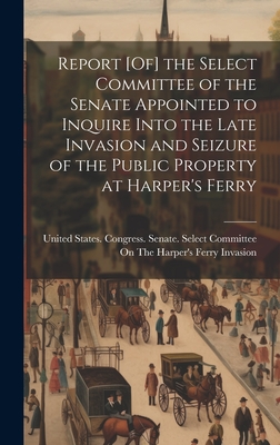 Report [Of] the Select Committee of the Senate Appointed to Inquire Into the Late Invasion and Seizure of the Public Property at Harper's Ferry - United States Congress Senate Select (Creator)