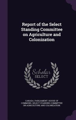 Report of the Select Standing Committee on Agriculture and Colonization - Canada Parliament House of Commons Se (Creator)