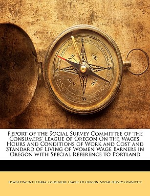 Report of the Social Survey Committee of the Consumers' League of Oregon on the Wages, Hours and Conditions of Work and Cost and Standard of Living of Women Wage Earners in Oregon with Special Reference to Portland - O'Hara, Edwin Vincent, and Consumers' League of Oregon Social Surv, League Of Oregon Social Surv (Creator), and Consumers...