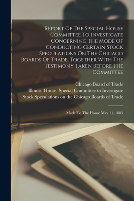 Report Of The Special House Committee To Investigate Concerning The Mode Of Conducting Certain Stock Speculations On The Chicago Boards Of Trade, Together With The Testimony Taken Before The Committee: Made To The House May 11, 1883 - Illinois House Special Committee to (Creator), and Chicago Board of Trade (Creator)
