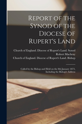 Report of the Synod of the Diocese of Rupert's Land [microform]: Called by the Bishop and Held on the 8th January 1873, Including the Bishop's Address - Machray, Robert 1831-1904, and Church of England Diocese of Rupert' (Creator)