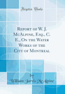 Report of W. J. McAlpine, Esq., C. E., on the Water Works of the City of Montreal (Classic Reprint)