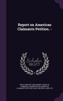 Report on American Claimants Petition. - - Great Britain Parliament House of Comm (Creator), and Great Britain Laws, Etc