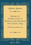 Report on Introduction of Domesticated Reindeer Into Alaska, 1894: With Maps and Illustrations (Classic Reprint)