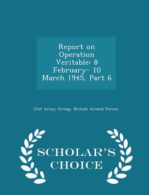 Report on Operation Veritable: 8 February- 10 March 1945, Part 6 - Scholar's Choice Edition - 21st Army Group, British Armed Forces (Creator)