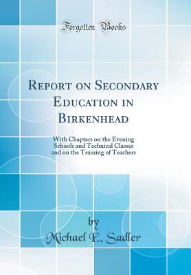 Report on Secondary Education in Birkenhead: With Chapters on the Evening Schools and Technical Classes and on the Training of Teachers (Classic Reprint) - Sadler, Michael E