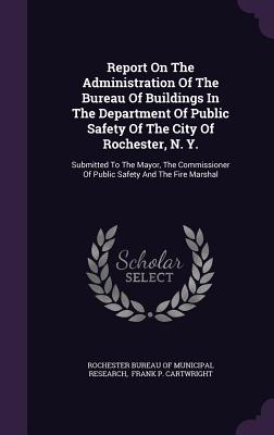 Report On The Administration Of The Bureau Of Buildings In The Department Of Public Safety Of The City Of Rochester, N. Y.: Submitted To The Mayor, The Commissioner Of Public Safety And The Fire Marshal - Rochester Bureau of Municipal Research (Creator), and Frank P Cartwright (Creator)