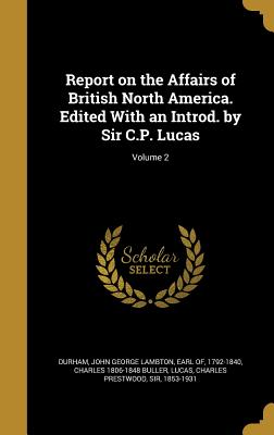 Report on the Affairs of British North America. Edited With an Introd. by Sir C.P. Lucas; Volume 2 - Durham, John George Lambton Earl of (Creator), and Buller, Charles 1806-1848, and Lucas, Charles Prestwood, Sir (Creator)