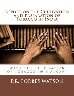 Report on the Cultivation and Preparation of Tobacco in India: With the Cultivation of Tobacco in Hungary - Watson, Forbes