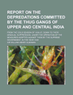 Report on the Depredations Committed by the Thug Gangs of Upper and Central India: From the Cold Season of 1836-37, Down to Their Gradual Suppression, Under the Operation of the Measures Adopted Against Them by the Supreme Government, in the Year 1839