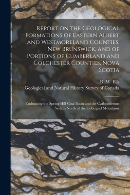 Report on the Geological Formations of Eastern Albert and Westmoreland Counties, New Brunswick, and of Portions of Cumberland and Colchester Counties, Nova Scotia [microform]: Embracing the Spring Hill Coal Basin and the Carboniferous System North Of... - Ells, R W (Robert Wheelock) 1845-1 (Creator), and Geological and Natural History Survey (Creator)