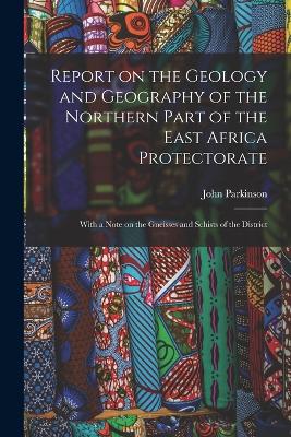 Report on the Geology and Geography of the Northern Part of the East Africa Protectorate: With a Note on the Gneisses and Schists of the District - Parkinson, John