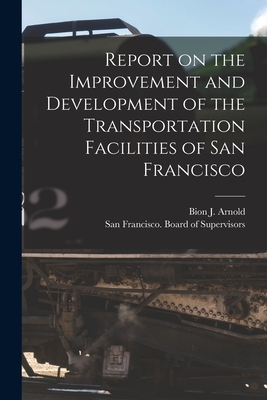 Report on the Improvement and Development of the Transportation Facilities of San Francisco [microform] - Arnold, Bion J (Bion Joseph) 1861-1 (Creator), and San Francisco (Calif ) Board of Supe (Creator)