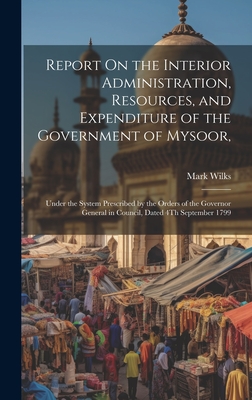 Report On the Interior Administration, Resources, and Expenditure of the Government of Mysoor,: Under the System Prescribed by the Orders of the Governor General in Council, Dated 4Th September 1799 - Wilks, Mark