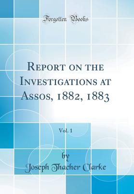 Report on the Investigations at Assos, 1882, 1883, Vol. 1 (Classic Reprint) - Clarke, Joseph Thacher